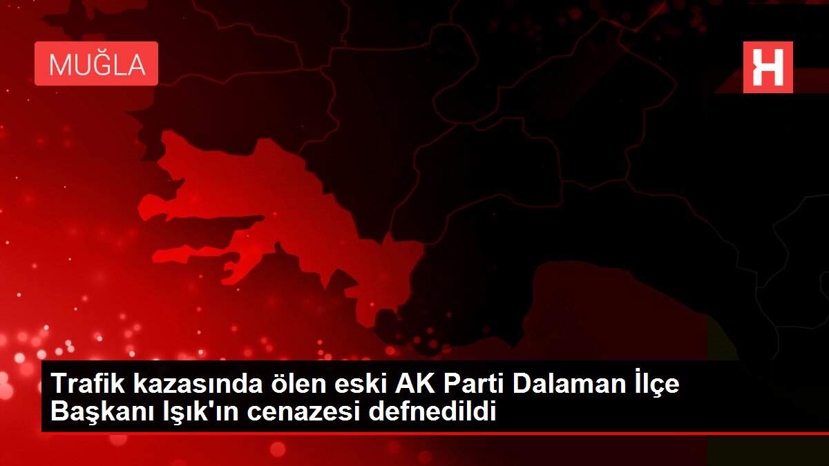 Trafik kazasında ölen eski AK Parti Dalaman İlçe Başkanı Işık'ın cenazesi defnedildi