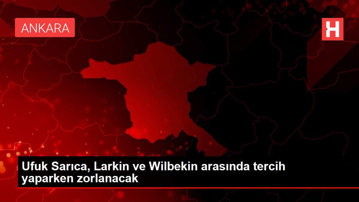 Ufuk Sarıca, Larkin ve Wilbekin arasında tercih yaparken zorlanacak