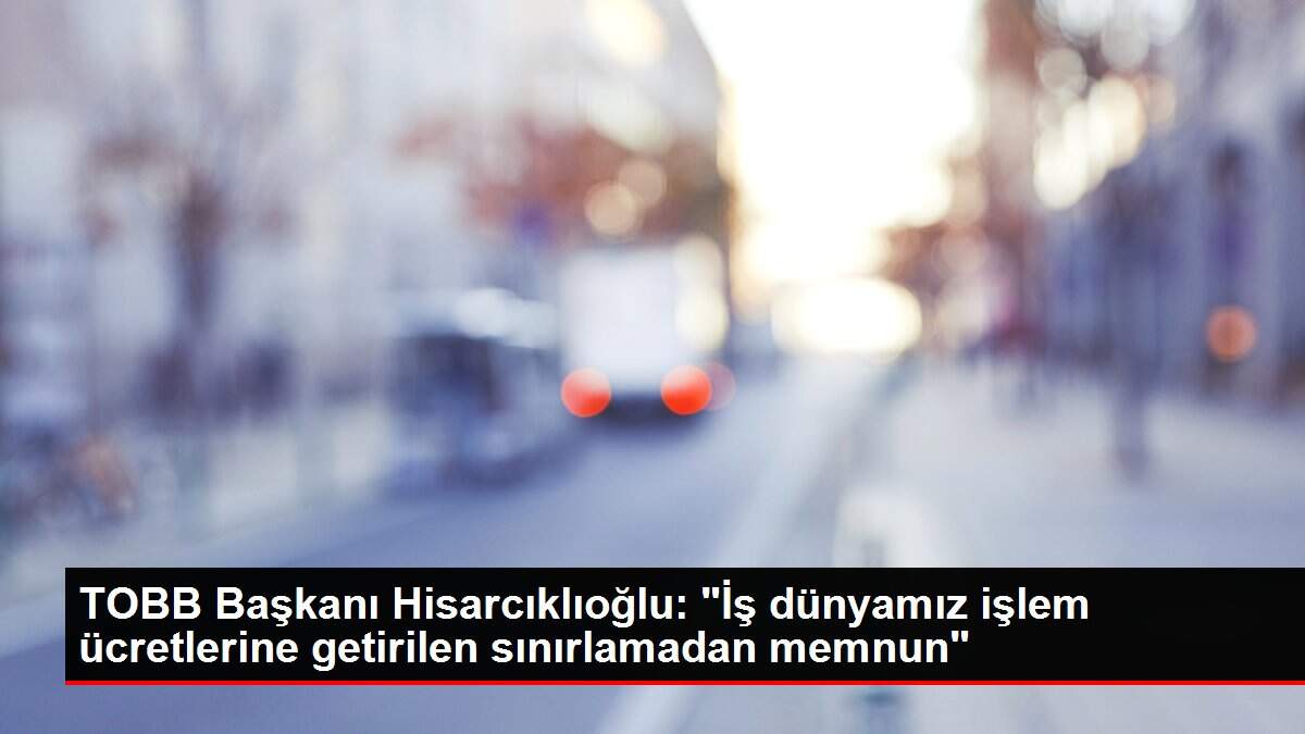 TOBB Başkanı Hisarcıklıoğlu: 'İş dünyamız işlem ücretlerine getirilen sınırlamadan memnun'
