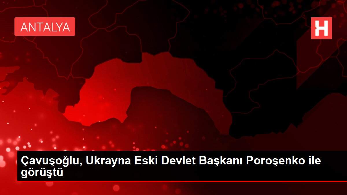 Çavuşoğlu, Ukrayna Eski Devlet Başkanı Poroşenko ile görüştü