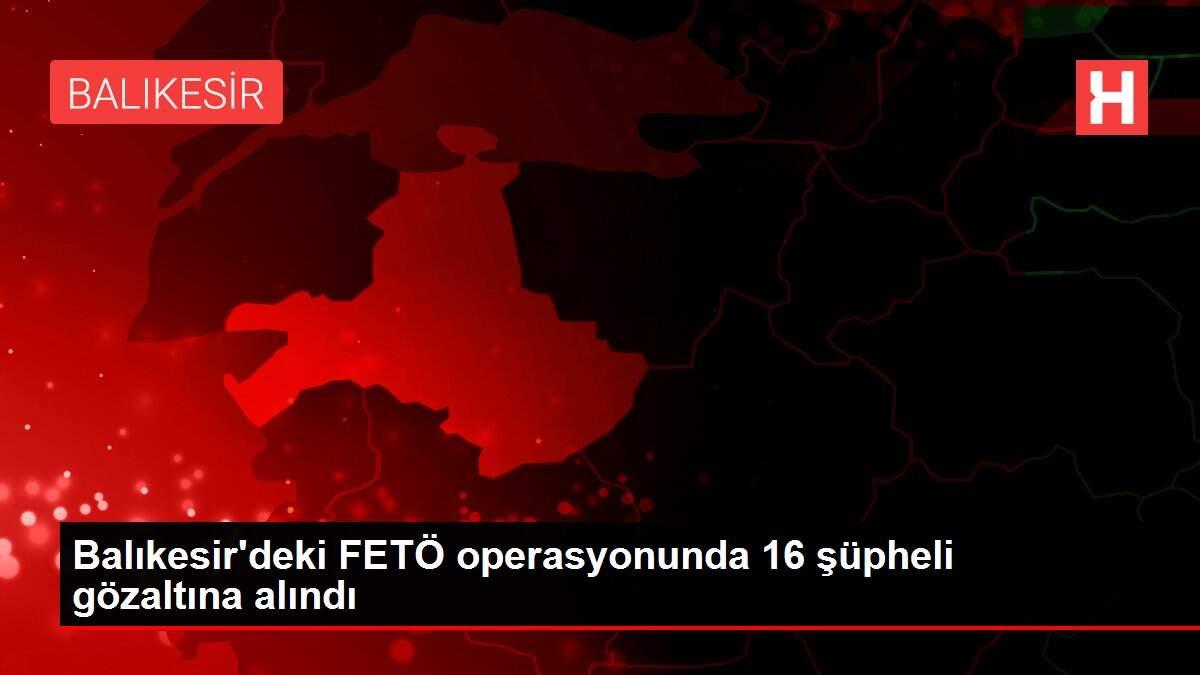 Balıkesir'deki FETÖ operasyonunda 16 şüpheli gözaltına alındı
