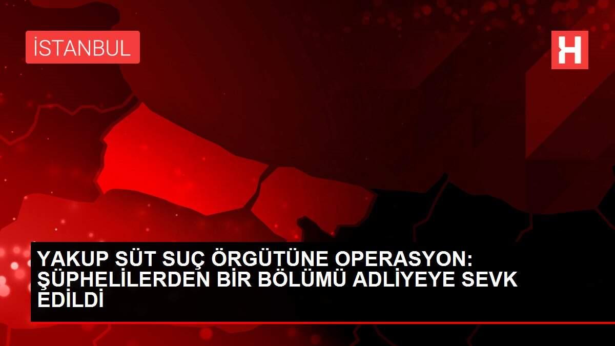 YAKUP SÜT SUÇ ÖRGÜTÜNE OPERASYON: ŞÜPHELİLERDEN BİR BÖLÜMÜ ADLİYEYE SEVK EDİLDİ