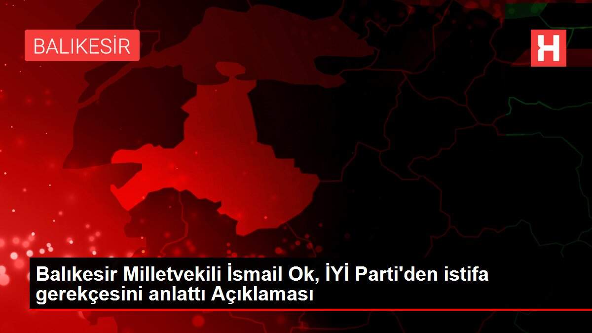 Balıkesir Milletvekili İsmail Ok, İYİ Parti'den istifa gerekçesini anlattı Açıklaması