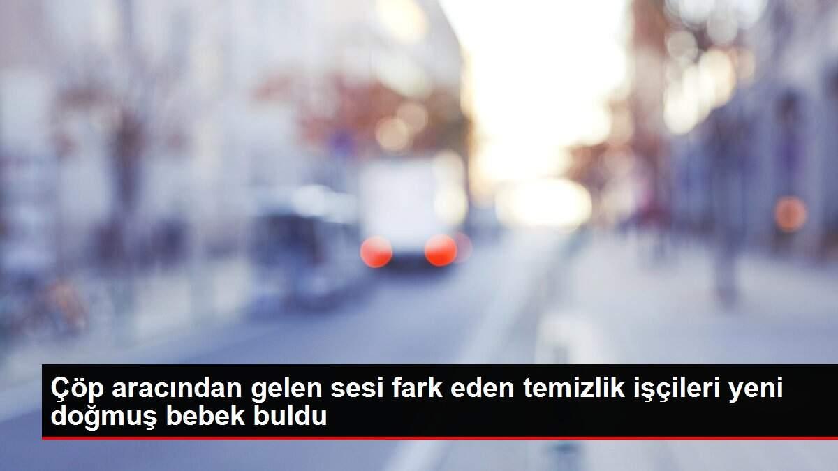 Çöp aracından gelen sesi fark eden temizlik işçileri yeni doğmuş bebek buldu