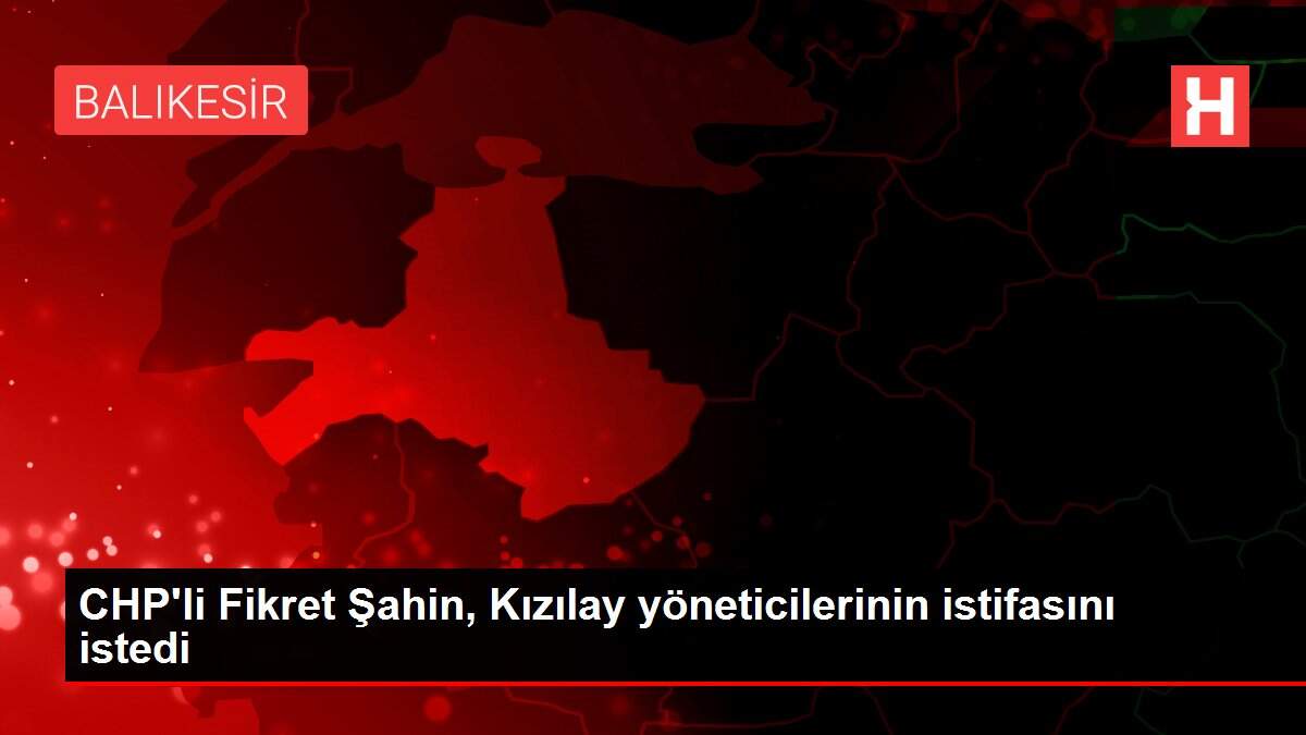 CHP'li Fikret Şahin, Kızılay yöneticilerinin istifasını istedi