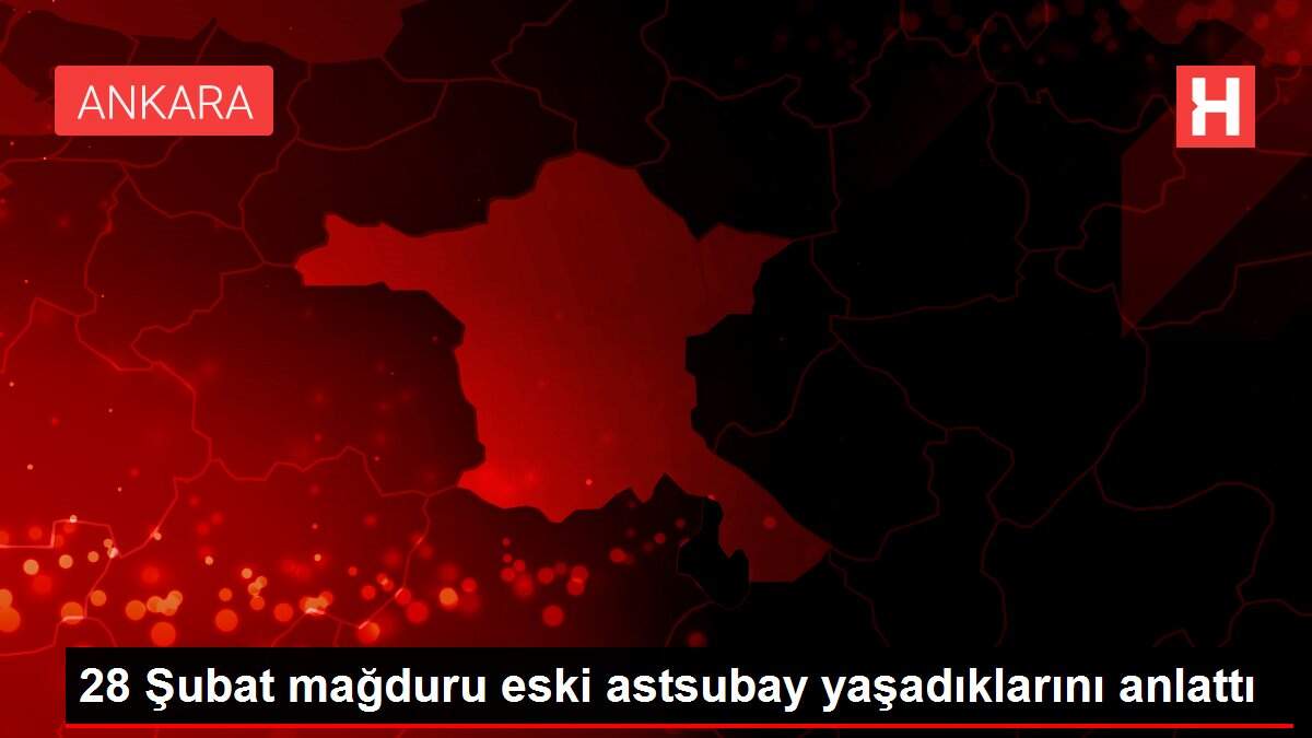28 Şubat mağduru eski astsubay yaşadıklarını anlattı