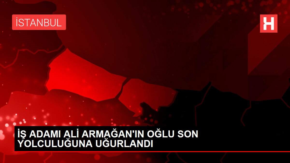 İŞ ADAMI ALİ ARMAĞAN'IN OĞLU SON YOLCULUĞUNA UĞURLANDI