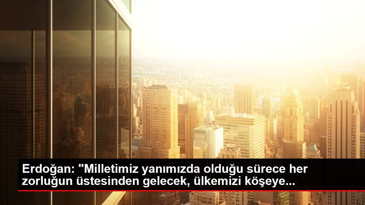 Erdoğan: 'Milletimiz yanımızda olduğu sürece her zorluğun üstesinden gelecek, ülkemizi köşeye...