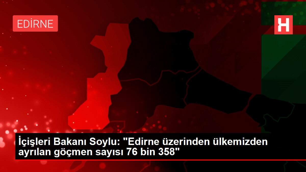 İçişleri Bakanı Soylu: 'Edirne üzerinden ülkemizden ayrılan göçmen sayısı 76 bin 358'