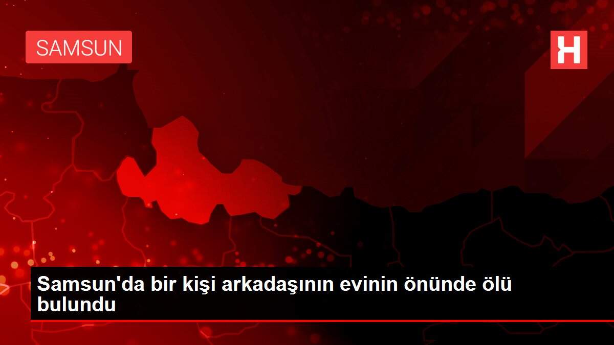 Samsun'da bir kişi arkadaşının evinin önünde ölü bulundu
