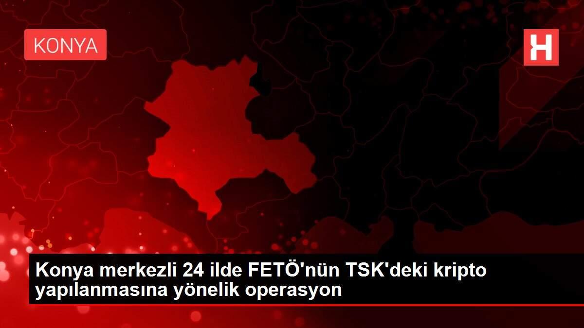 Konya merkezli 24 ilde FETÖ'nün TSK'deki kripto yapılanmasına yönelik operasyon