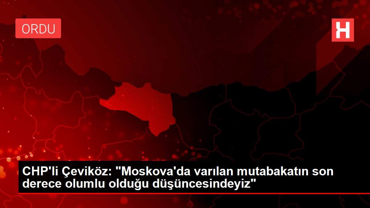 CHP'li Çeviköz: 'Moskova'da varılan mutabakatın son derece olumlu olduğu düşüncesindeyiz'