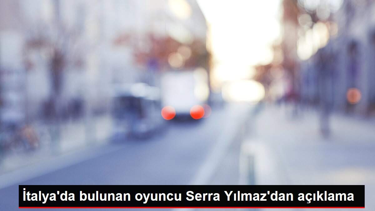 İtalya'da bulunan oyuncu Serra Yılmaz'dan açıklama