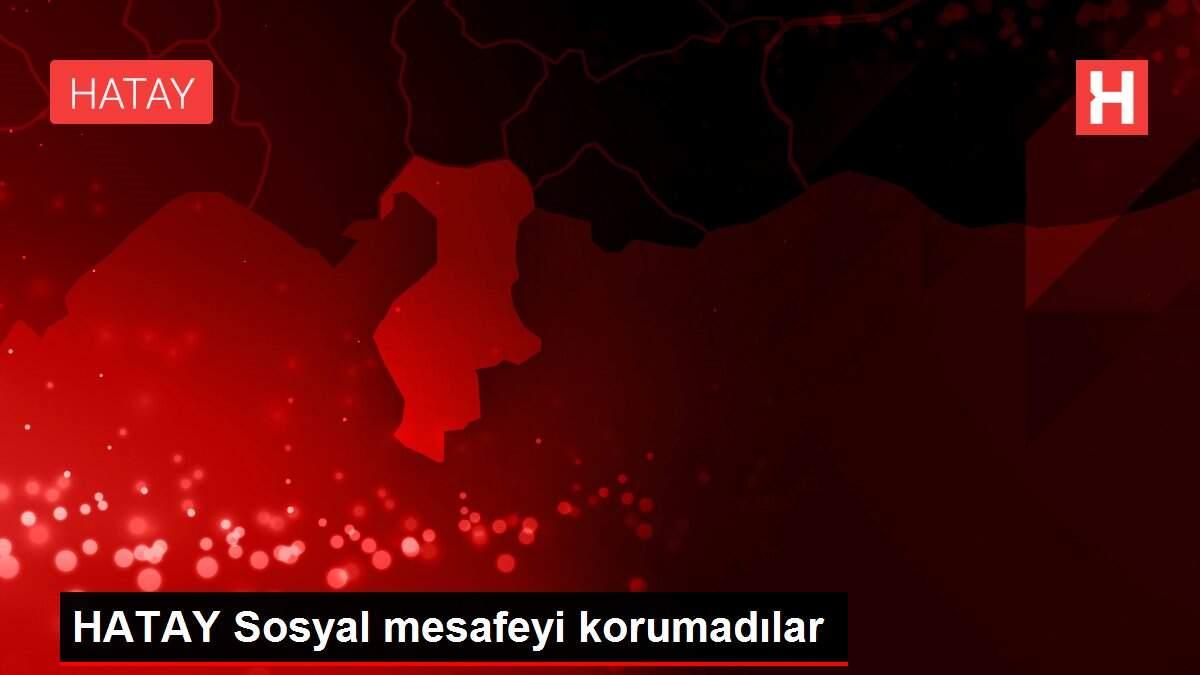 HATAY Sosyal mesafeyi korumadılar