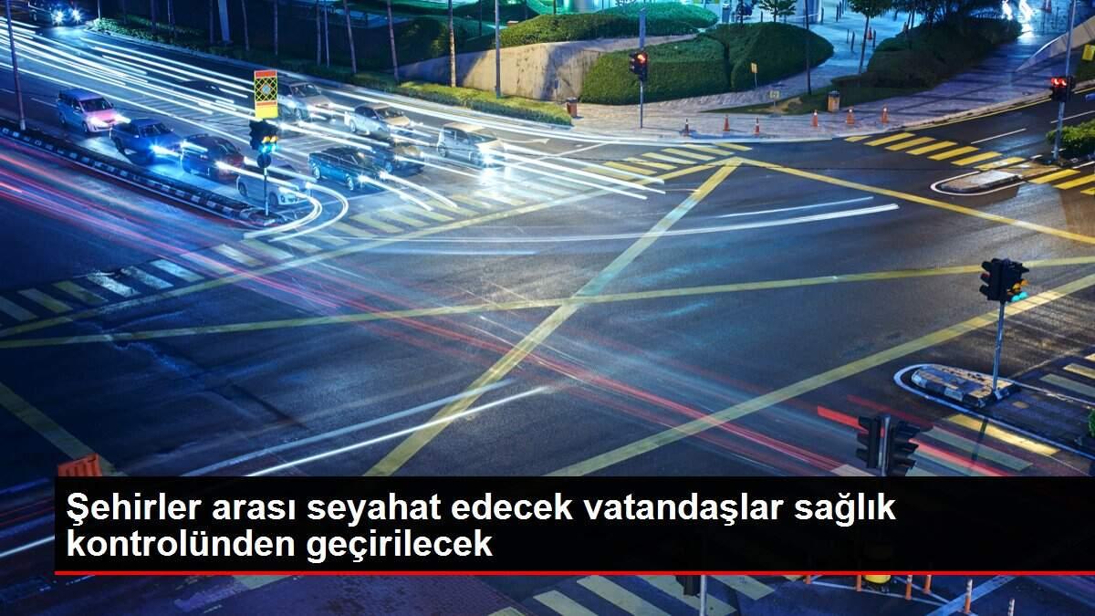Şehirler arası seyahat edecek vatandaşlar sağlık kontrolünden geçirilecek