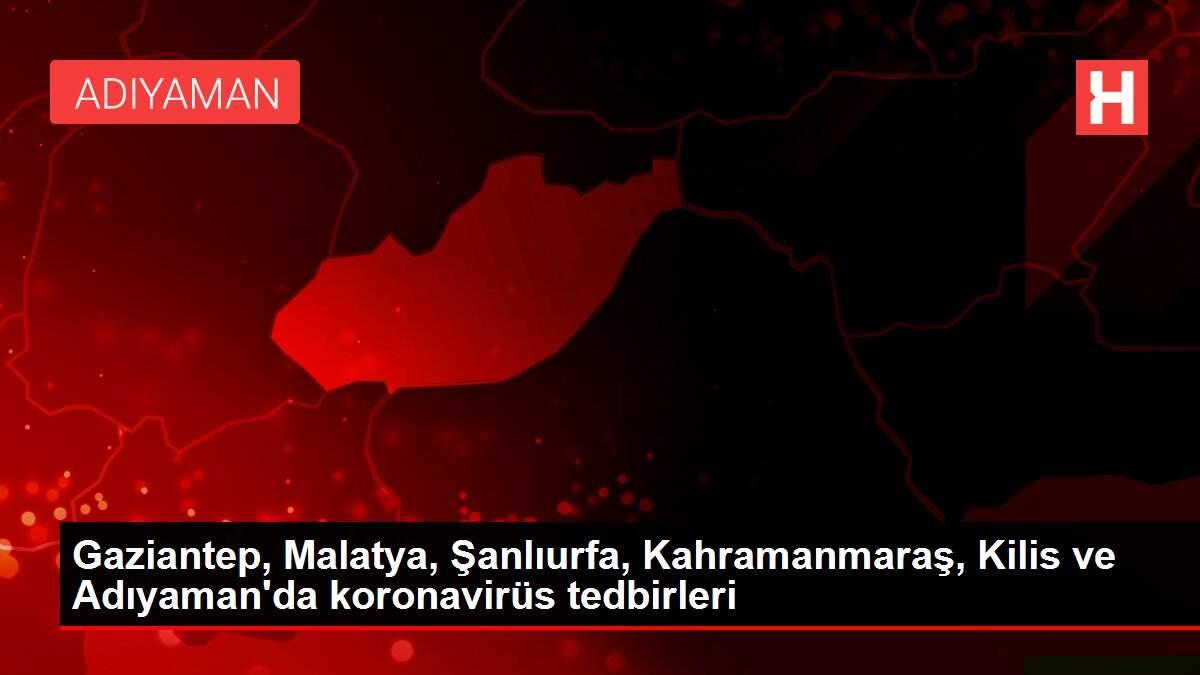 Gaziantep, Malatya, Şanlıurfa, Kahramanmaraş, Kilis ve Adıyaman'da koronavirüs tedbirleri