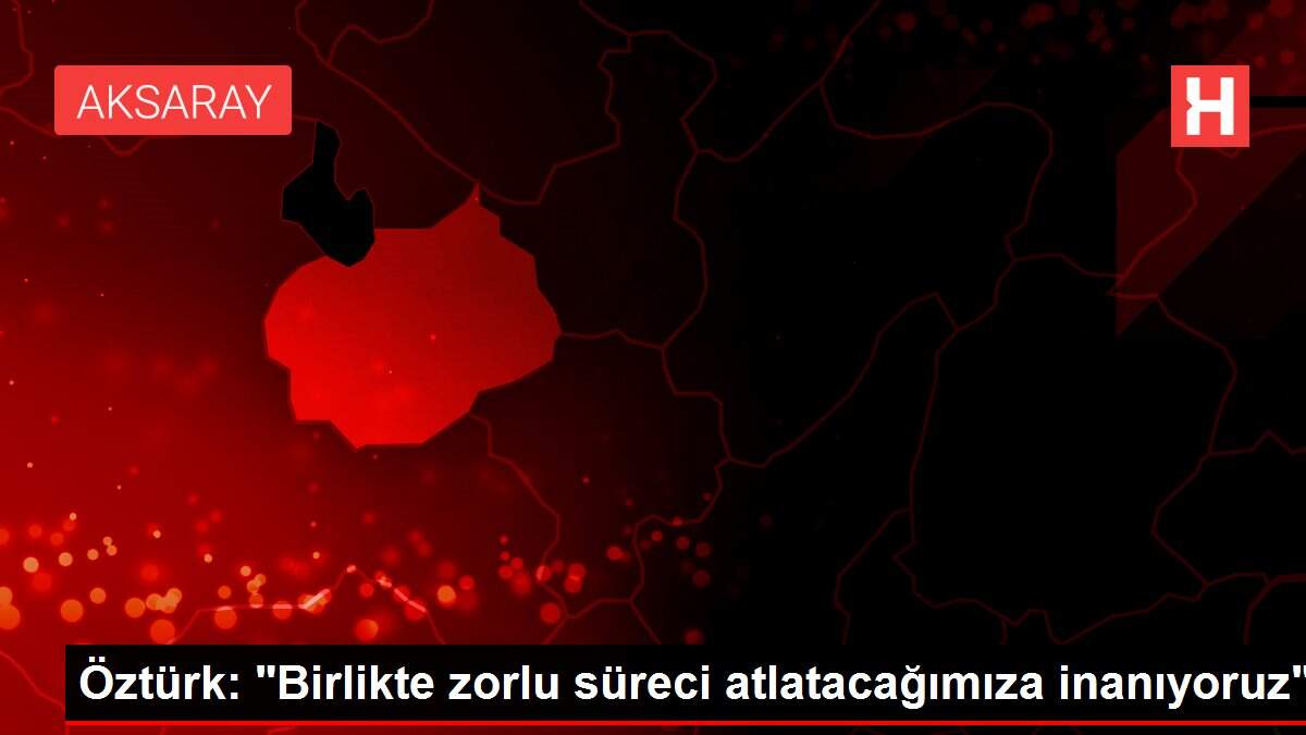 Öztürk: 'Birlikte zorlu süreci atlatacağımıza inanıyoruz'