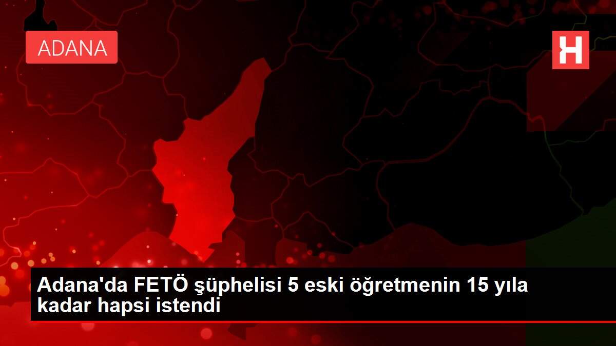 Adana'da FETÖ şüphelisi 5 eski öğretmenin 15 yıla kadar hapsi istendi