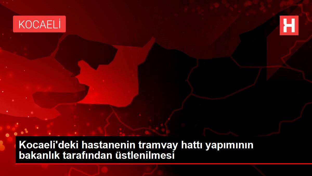 Kocaeli'deki hastanenin tramvay hattı yapımının bakanlık tarafından üstlenilmesi