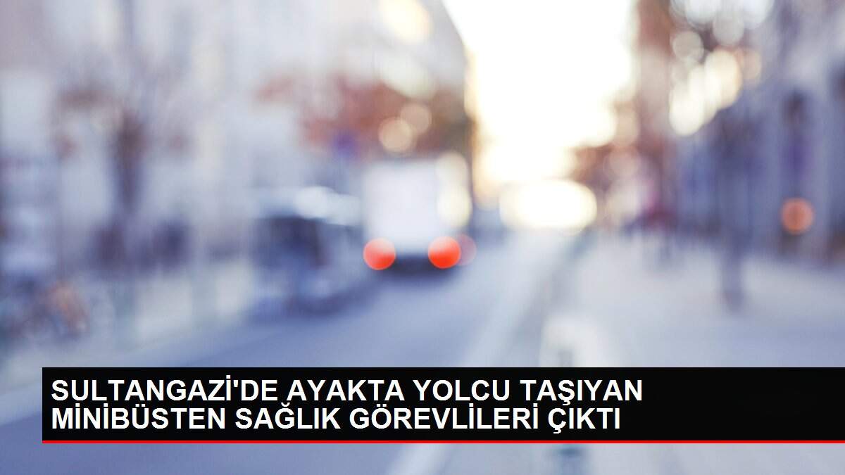SULTANGAZİ'DE AYAKTA YOLCU TAŞIYAN MİNİBÜSTEN SAĞLIK GÖREVLİLERİ ÇIKTI