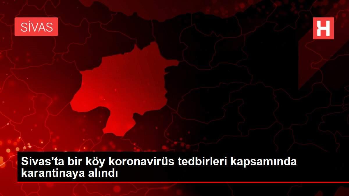 Sivas'ta bir köy koronavirüs tedbirleri kapsamında karantinaya alındı