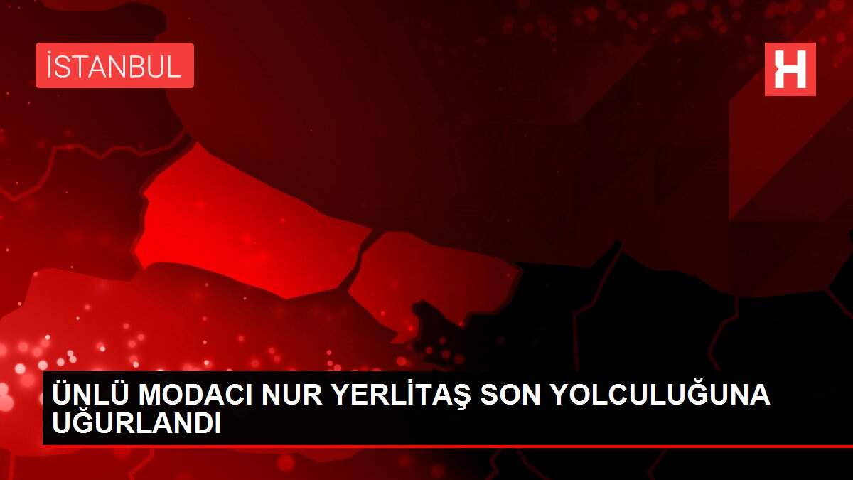 ÜNLÜ MODACI NUR YERLİTAŞ SON YOLCULUĞUNA UĞURLANDI
