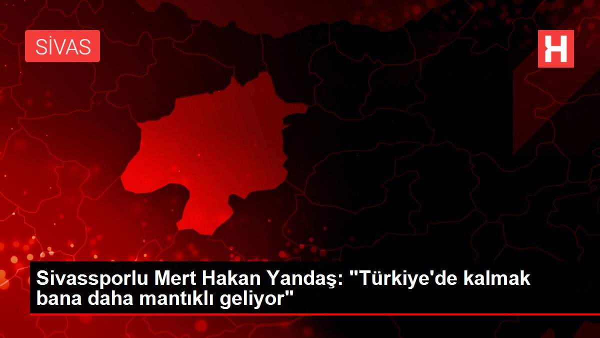Sivassporlu Mert Hakan Yandaş: 'Türkiye'de kalmak bana daha mantıklı geliyor'