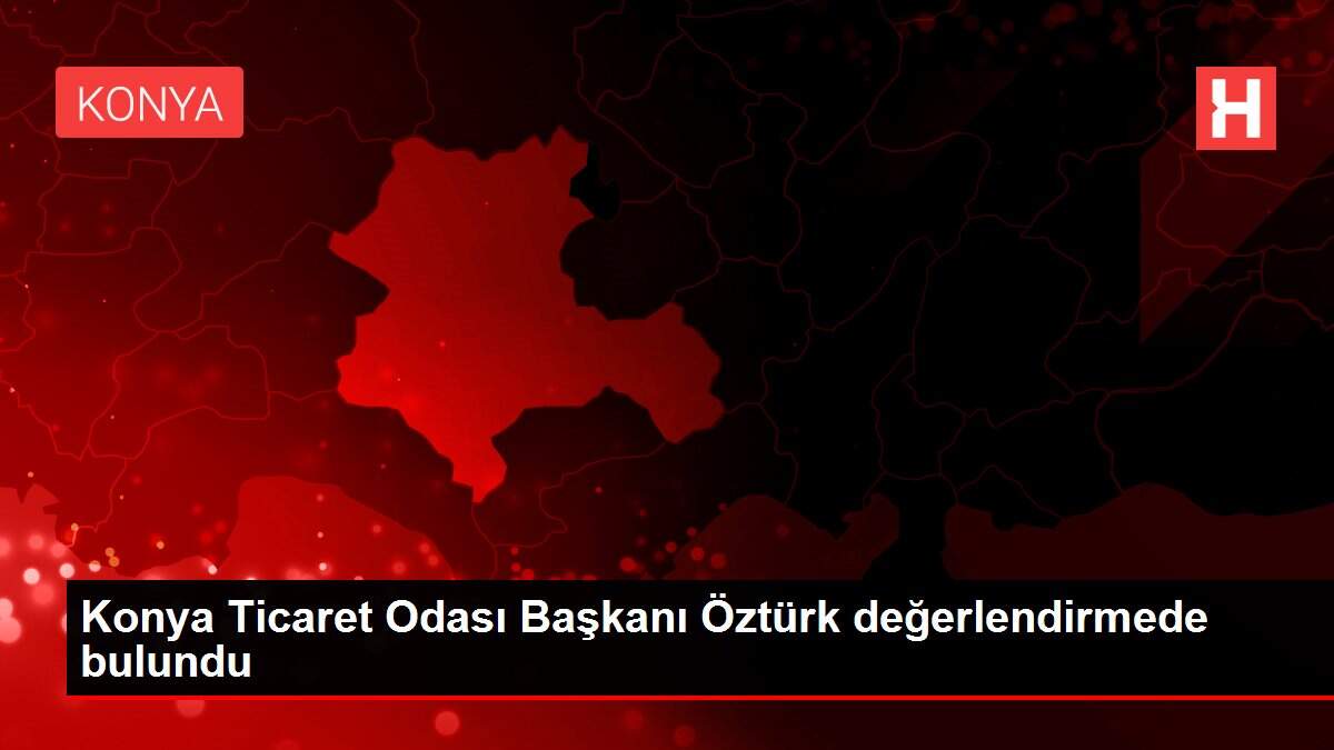 Konya Ticaret Odası Başkanı Öztürk değerlendirmede bulundu
