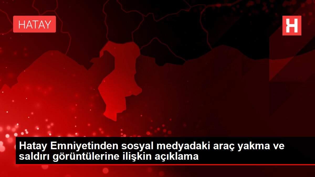 Hatay Emniyetinden sosyal medyadaki araç yakma ve saldırı görüntülerine ilişkin açıklama