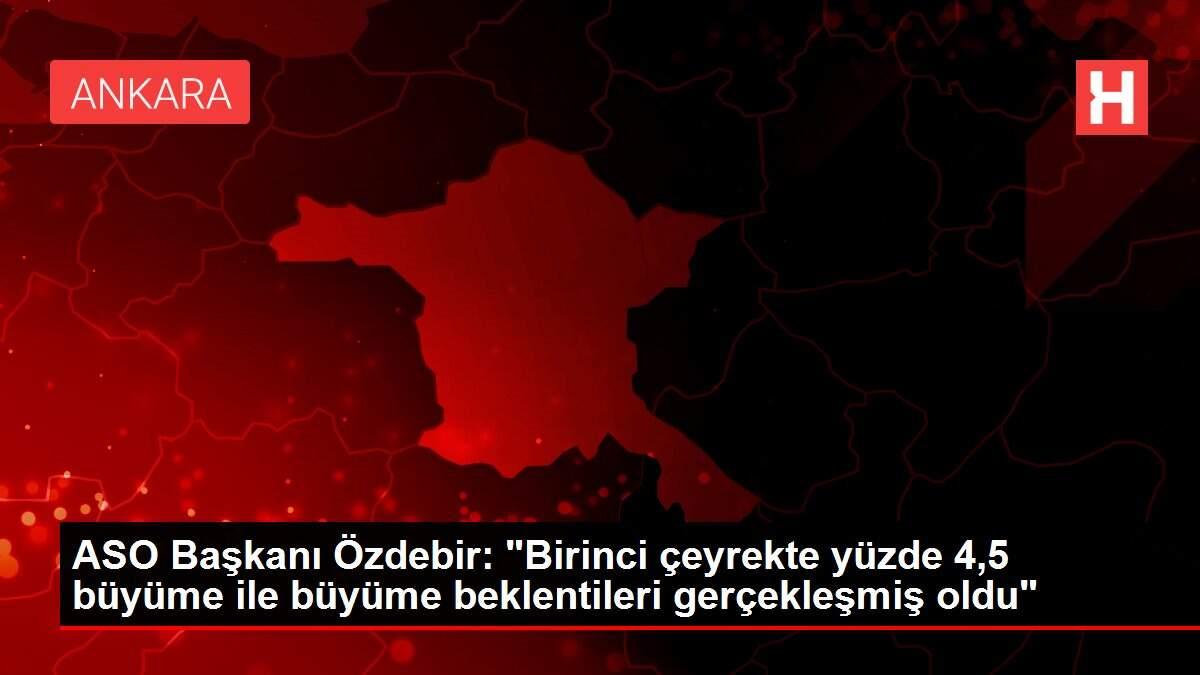 ASO Başkanı Özdebir: 'Birinci çeyrekte yüzde 4,5 büyüme ile büyüme beklentileri gerçekleşmiş oldu'