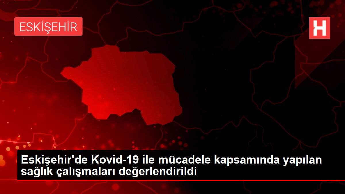Eskişehir'de Kovid-19 ile mücadele kapsamında yapılan sağlık çalışmaları değerlendirildi