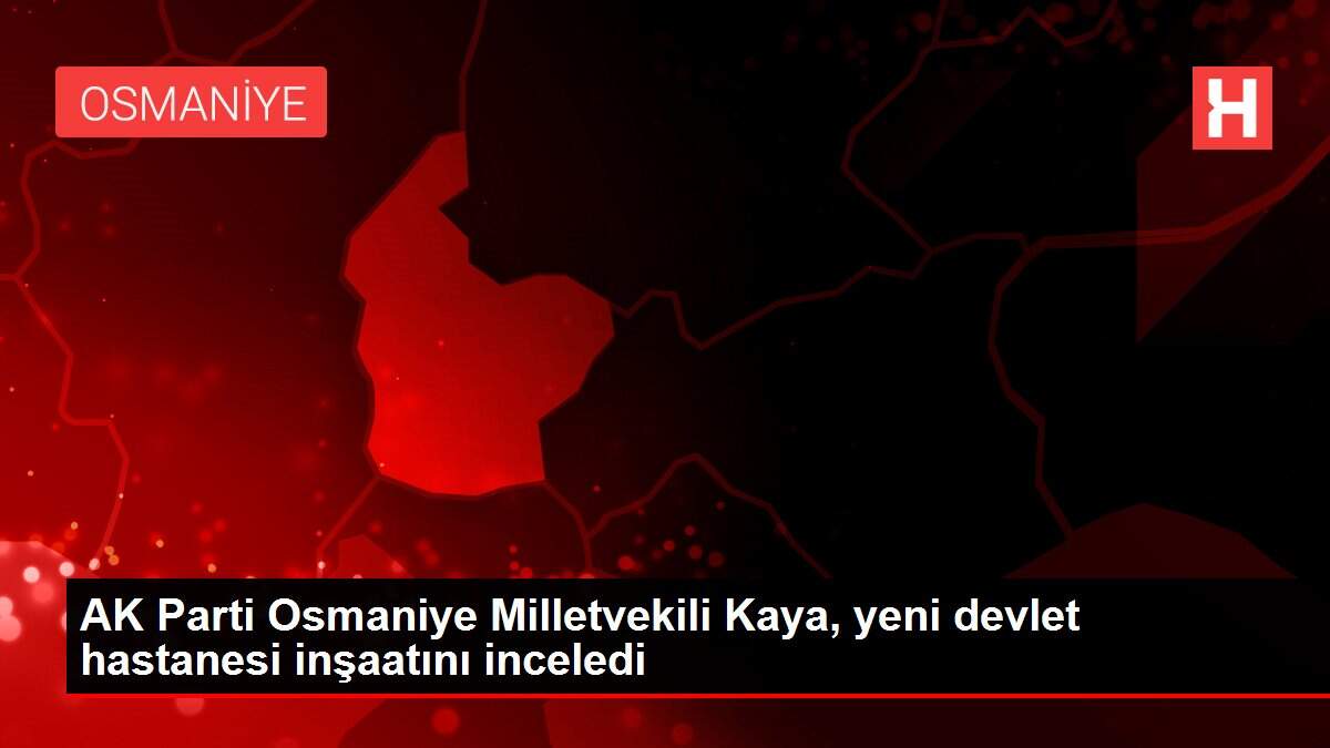 AK Parti Osmaniye Milletvekili Kaya, yeni devlet hastanesi inşaatını inceledi