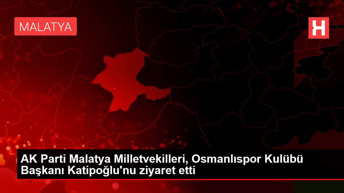AK Parti Malatya Milletvekilleri, Osmanlıspor Kulübü Başkanı Katipoğlu'nu ziyaret etti