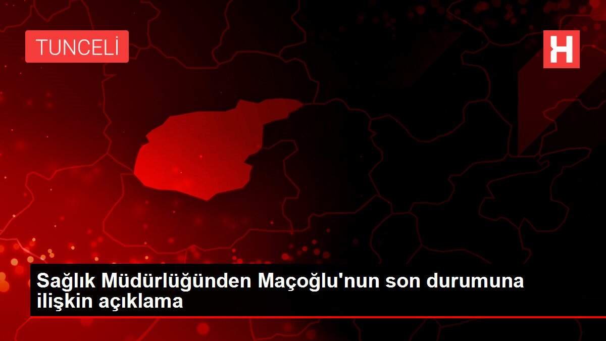 Sağlık Müdürlüğünden Maçoğlu'nun son durumuna ilişkin açıklama