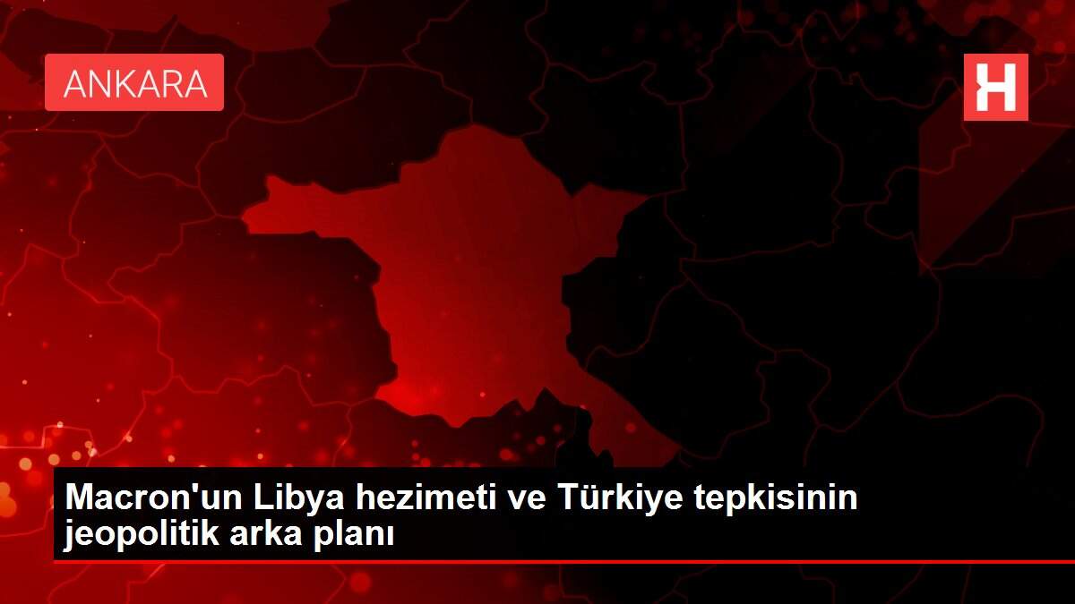 Macron'un Libya hezimeti ve Türkiye tepkisinin jeopolitik arka planı