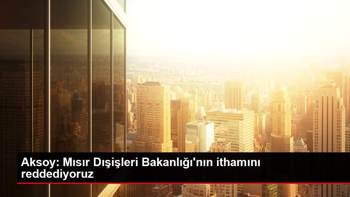 Aksoy: Mısır Dışişleri Bakanlığı'nın ithamını reddediyoruz