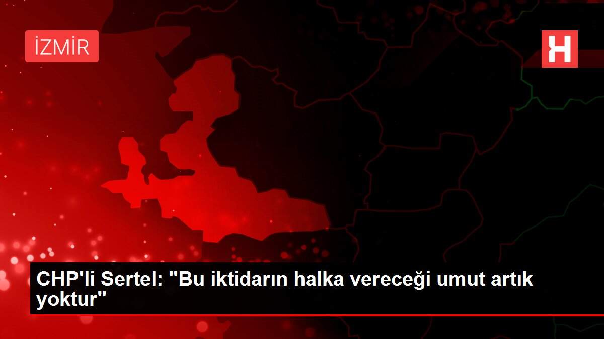 CHP'li Sertel: 'Bu iktidarın halka vereceği umut artık yoktur'