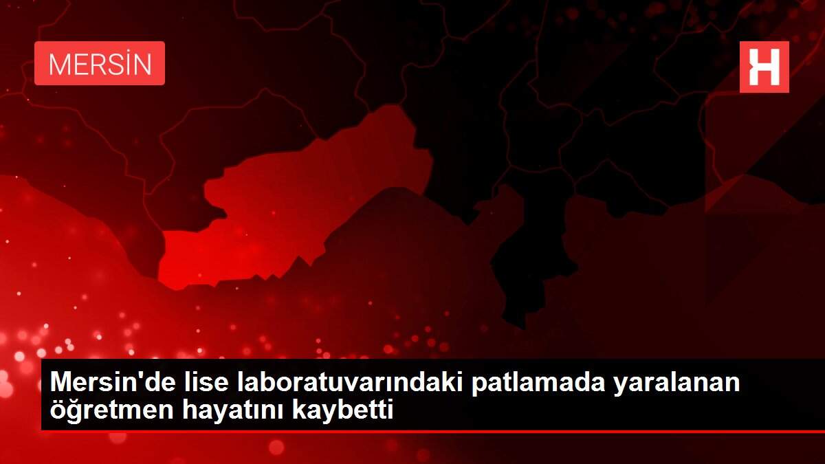 Mersin'de lise laboratuvarındaki patlamada yaralanan öğretmen hayatını kaybetti