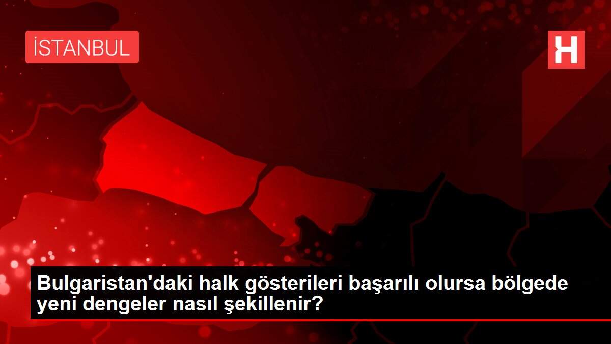 Bulgaristan'daki halk gösterileri başarılı olursa bölgede yeni dengeler nasıl şekillenir?
