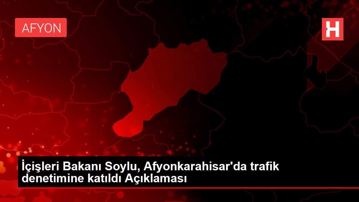 İçişleri Bakanı Soylu, Afyonkarahisar'da trafik denetimine katıldı Açıklaması