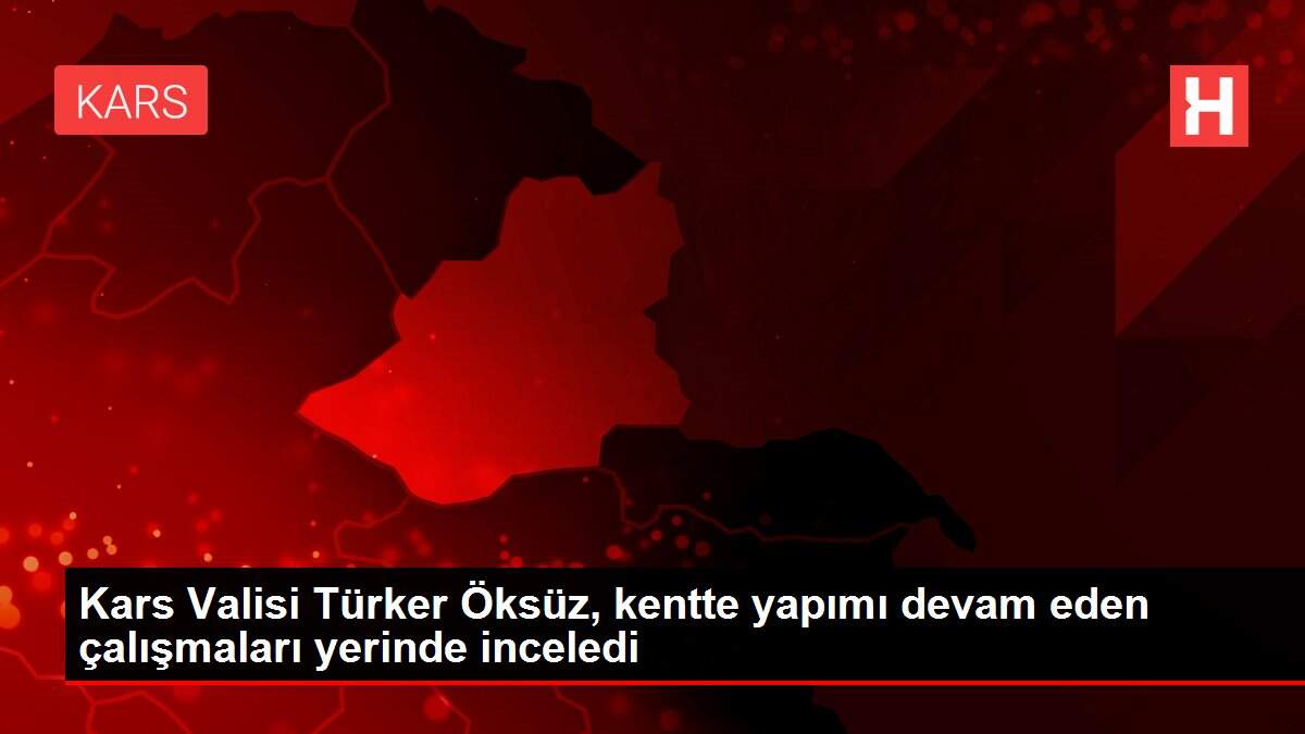 Kars Valisi Türker Öksüz, kentte yapımı devam eden çalışmaları yerinde inceledi
