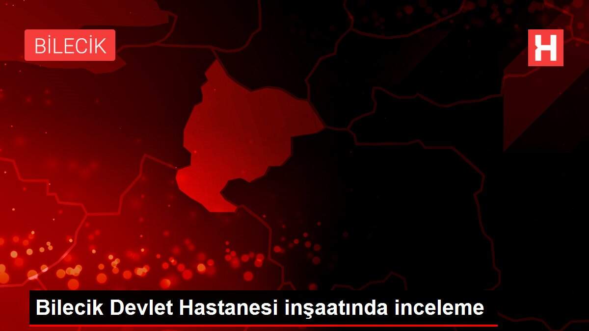 Son dakika haberi! Bilecik Devlet Hastanesi inşaatında inceleme