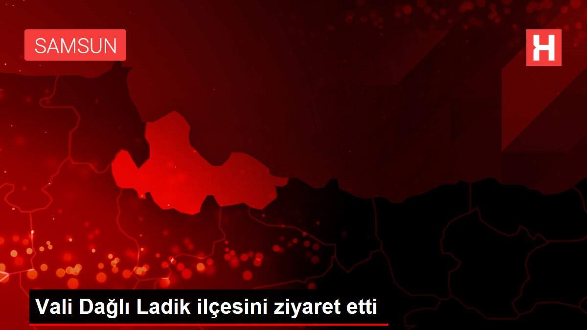 Vali Dağlı Ladik ilçesini ziyaret etti