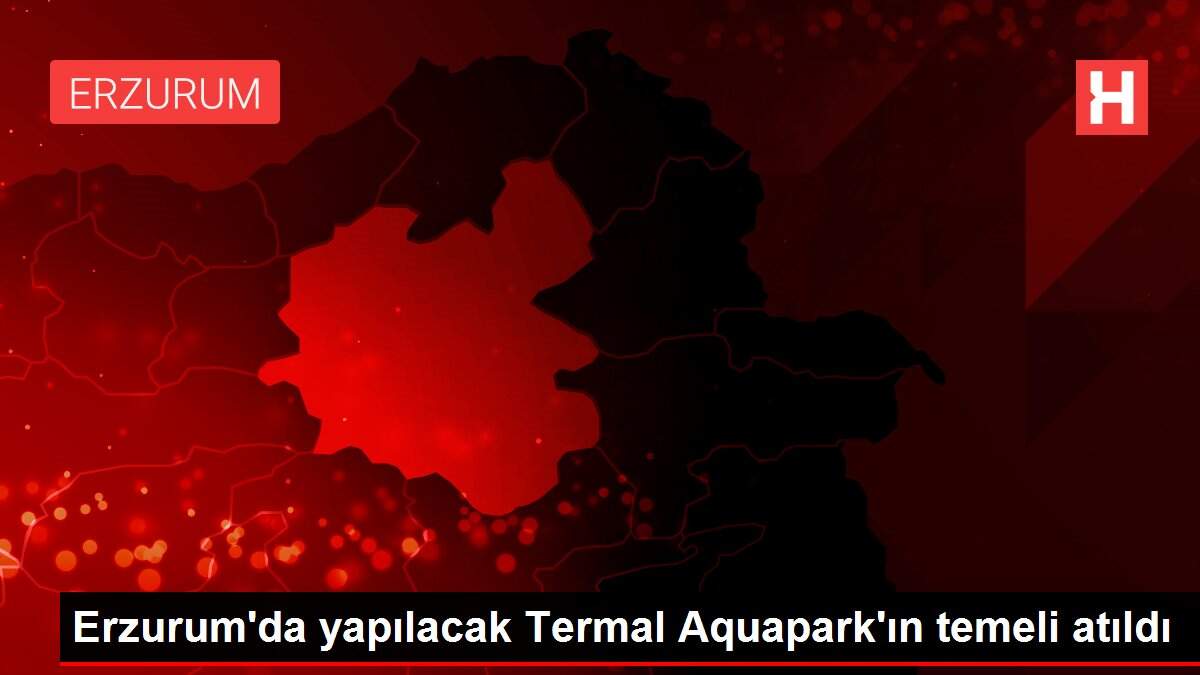 Erzurum'da yapılacak Termal Aquapark'ın temeli atıldı
