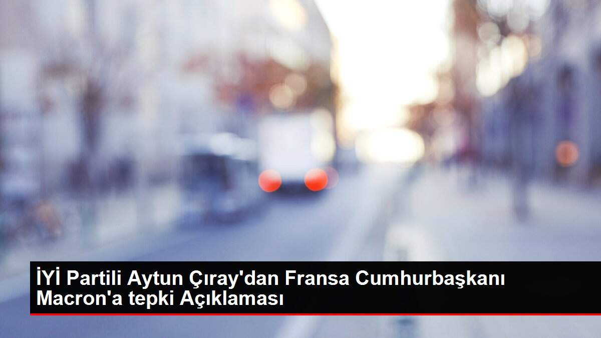 Son dakika haber! İYİ Partili Aytun Çıray'dan Fransa Cumhurbaşkanı Macron'a tepki Açıklaması