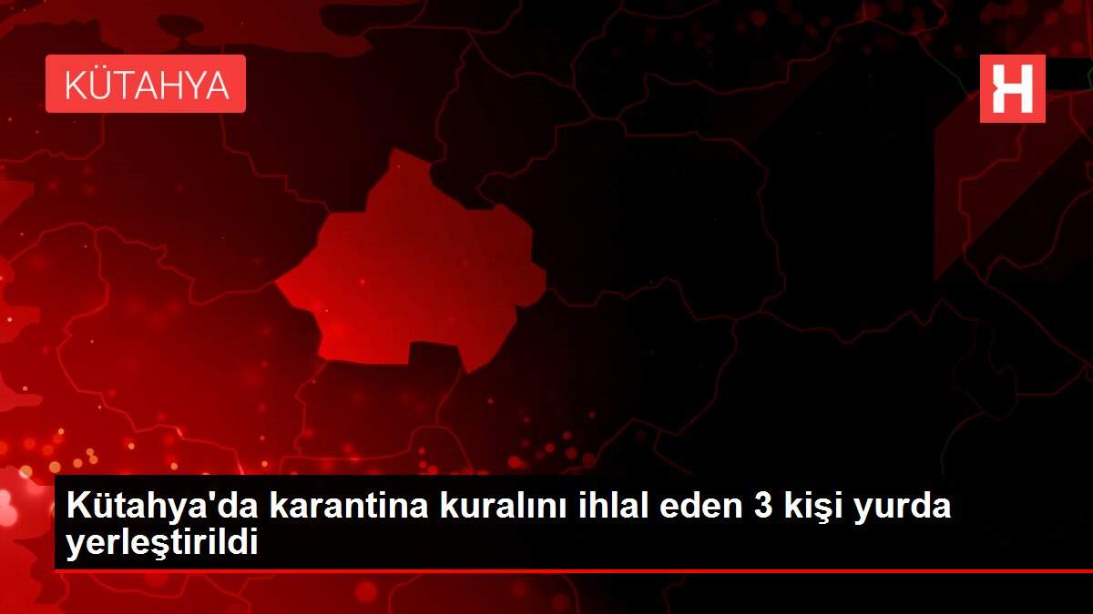 Kütahya'da karantina kuralını ihlal eden 3 kişi yurda yerleştirildi