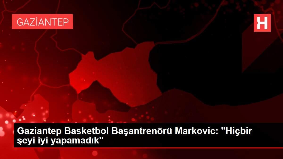 Gaziantep Basketbol Başantrenörü Markovic: 'Hiçbir şeyi iyi yapamadık'