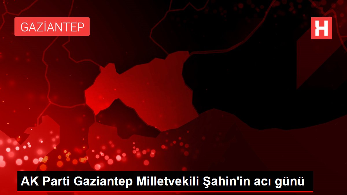 AK Parti Gaziantep Milletvekili Şahin'in acı günü