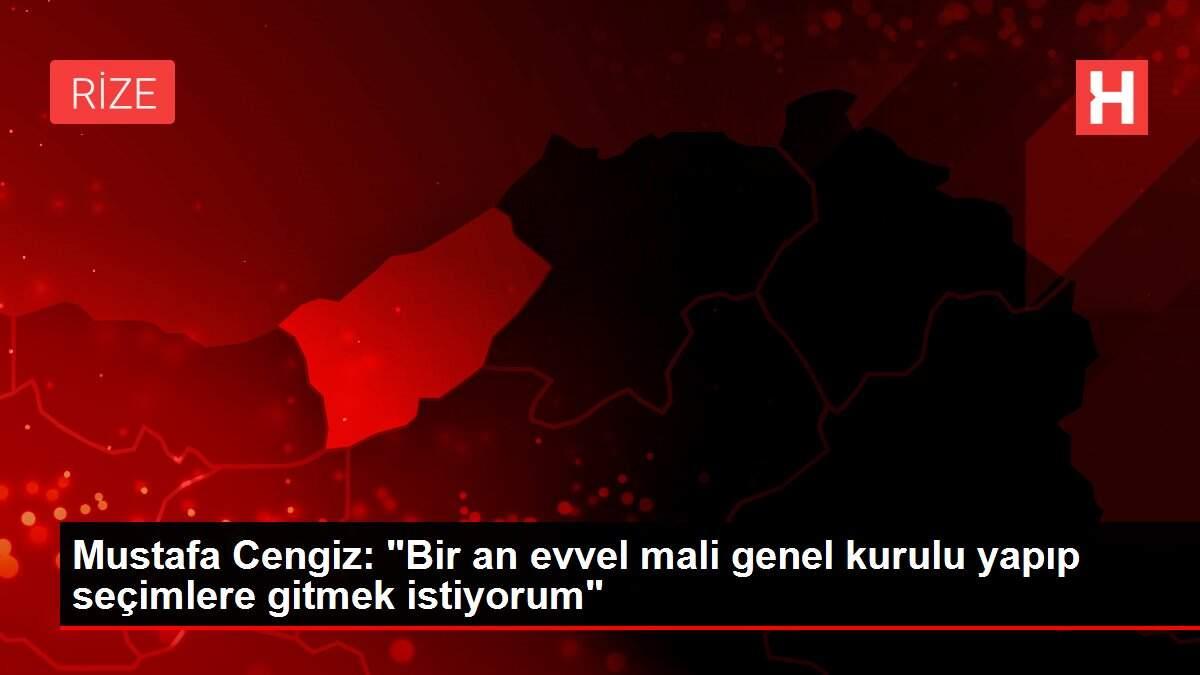 Mustafa Cengiz: Bir an önce mali genel kurulu yapıp seçimlere gitmek istiyorum