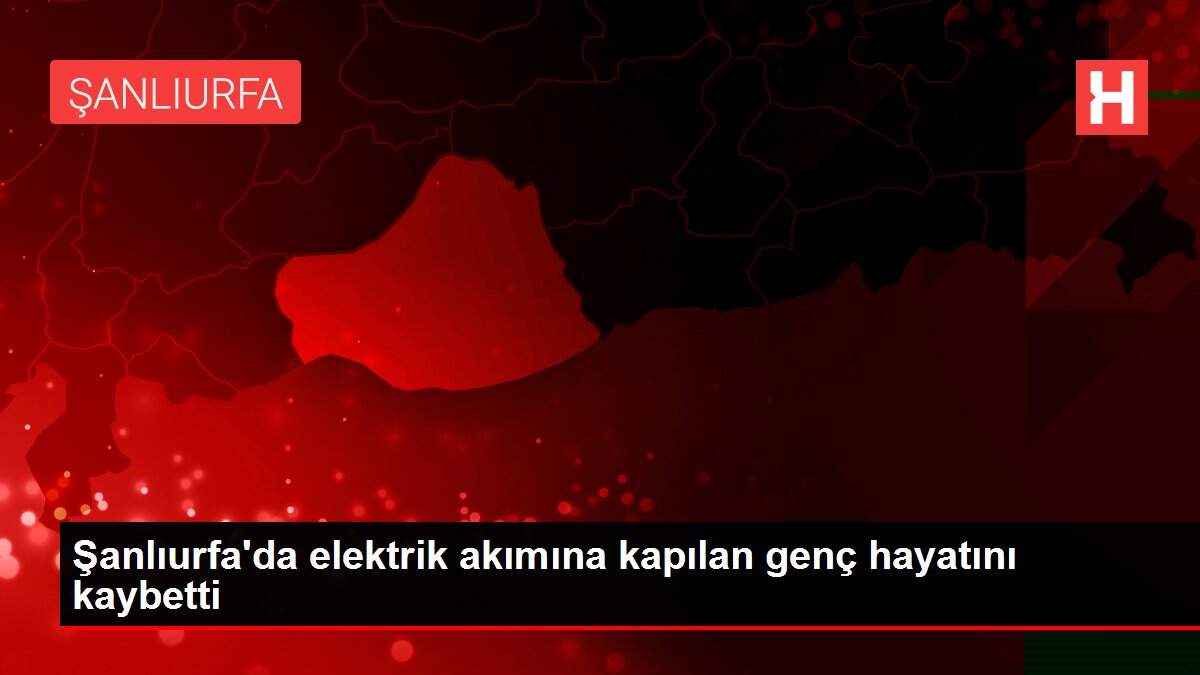 Şanlıurfa'da elektrik akımına kapılan genç hayatını kaybetti